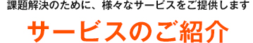 課題解決のために、様々なサービスをご提供します サービスのご紹介