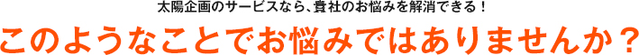 太陽企画のサービスなら、貴社のお悩みを解消できる！ このようなことでお悩みではありませんか？